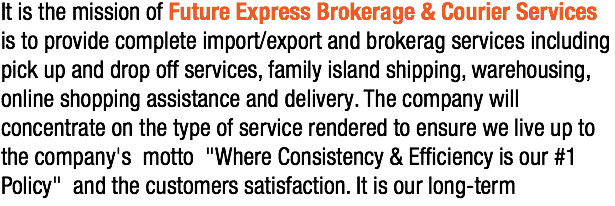 It is the mission of Future Express Brokerage & Courier Services is to provide complete import/export and brokerag services including pick up and drop off services, family island shipping, warehousing, online shopping assistance and delivery. The company will concentrate on the type of service rendered to ensure we live up to the company's motto "Where Consistency & Efficiency is our #1 Policy" and the customers satisfaction. It is our long-term