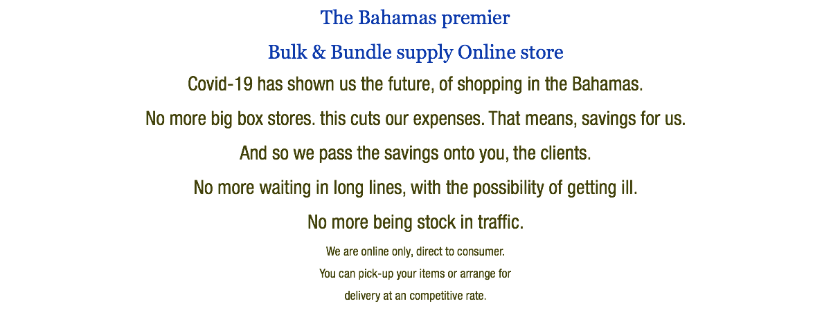 The Bahamas premier Bulk & Bundle supply Online store Covid-19 has shown us the future, of shopping in the Bahamas. No more big box stores. this cuts our expenses. That means, savings for us. And so we pass the savings onto you, the clients. No more waiting in long lines, with the possibility of getting ill. No more being stock in traffic. We are online only, direct to consumer. You can pick-up your items or arrange for delivery at an competitive rate.